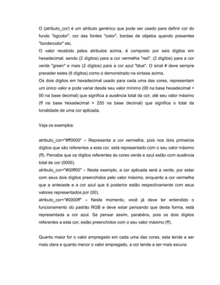 O (atributo_cor) é um atributo genérico que pode ser usado para definir cor do
fundo "bgcolor", cor das fontes "color", bordas de objetos quando presentes
"bordercolor" etc.
O valor recebido pelos atributos acima, é composto por seis dígitos em
hexadecimal, sendo (2 dígitos) para a cor vermelha "red", (2 dígitos) para a cor
verde "green" e mais (2 dígitos) para a cor azul "blue". O sinal # deve sempre
preceder estes (6 dígitos) como o demonstrado na sintaxe acima.
Os dois dígitos em hexadecimal usado para cada uma das cores, representam
um único valor e pode variar desde seu valor mínimo (00 na base hexadecimal =
00 na base decimal) que significa a ausência total da cor, até seu valor máximo
(ff na base hexadecimal = 255 na base decimal) que significa o total da
tonalidade de uma cor aplicada.

Veja os exemplos:
atributo_cor="#ff0000" – Representa a cor vermelha, pois nos dois primeiros
dígitos que são referentes a esta cor, está representado com o seu valor máximo
(ff). Perceba que os dígitos referentes às cores verde e azul estão com ausência
total de cor (0000).
atributo_cor="#00ff00" – Neste exemplo, a cor aplicada será a verde, por estar
com seus dois dígitos preenchidos pelo valor máximo, enquanto a cor vermelha
que a antecede e a cor azul que é posterior estão respectivamente com seus
valores representados por (00).
atributo_cor="#0000ff" – Neste momento, você já deve ter entendido o
funcionamento do padrão RGB e deve estar pensando que desta forma, está
representada a cor azul. Se pensar assim, parabéns, pois os dois dígitos
referentes a esta cor, estão preenchidos com o seu valor máximo (ff).

Quanto maior for o valor empregado em cada uma das cores, esta tende a ser
mais clara e quanto menor o valor empregado, a cor tende a ser mais escura.

 