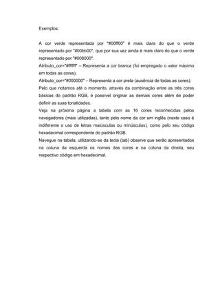 Exemplos:

A cor verde representada por "#00ff00" é mais clara do que o verde
representado por "#00bb00", que por sua vez ainda é mais claro do que o verde
representado por "#008000".
Atributo_cor="#ffffff" – Representa a cor branca (foi empregado o valor máximo
em todas as cores).
Atributo_cor="#000000" – Representa a cor preta (ausência de todas as cores).
Pelo que notamos até o momento, através da combinação entre as três cores
básicas do padrão RGB, é possível originar as demais cores além de poder
definir as suas tonalidades.
Veja na próxima página a tabela com as 16 cores reconhecidas pelos
navegadores (mais utilizadas), tanto pelo nome da cor em inglês (neste caso é
indiferente o uso de letras maiúsculas ou minúsculas), como pelo seu código
hexadecimal correspondente do padrão RGB.
Navegue na tabela, utilizando-se da tecla (tab) observe que serão apresentados
na coluna da esquerda os nomes das cores e na coluna da direita, seu
respectivo código em hexadecimal.

 