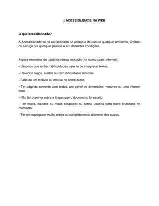 1 ACESSIBILIDADE NA WEB

O que acessibilidade?
A Acessibilidade se dá na facilidade de acesso e de uso de qualquer ambiente, produto
ou serviço por qualquer pessoa e em diferentes condições.

Alguns exemplos de usuários nessa condição (no nosso caso, internet):
- Usuários que tenham dificuldades para ler ou interpretar textos.
- Usuários cegos, surdos ou com dificuldades motoras.
- Falta de um teclado ou mouse no computador.
- Ter páginas somente com textos, um painel de dimensões menores ou uma internet
lenta.
- Não ter domínio sobre a língua que o documento foi escrito.
- Ter mãos, ouvidos ou mãos ocupados ou sendo usados para outra finalidade no
momento.
- Ter um navegador muito antigo ou completamente diferente dos outros.

 