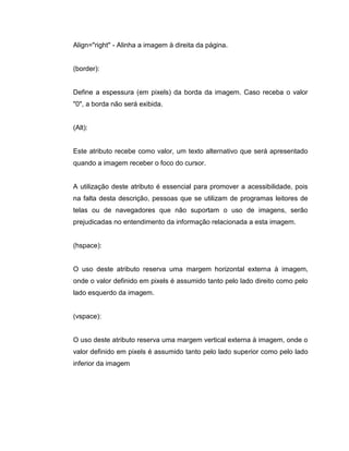 Align="right" - Alinha a imagem à direita da página.

(border):

Define a espessura (em pixels) da borda da imagem. Caso receba o valor
"0", a borda não será exibida.

(Alt):

Este atributo recebe como valor, um texto alternativo que será apresentado
quando a imagem receber o foco do cursor.

A utilização deste atributo é essencial para promover a acessibilidade, pois
na falta desta descrição, pessoas que se utilizam de programas leitores de
telas ou de navegadores que não suportam o uso de imagens, serão
prejudicadas no entendimento da informação relacionada a esta imagem.

(hspace):

O uso deste atributo reserva uma margem horizontal externa à imagem,
onde o valor definido em pixels é assumido tanto pelo lado direito como pelo
lado esquerdo da imagem.

(vspace):

O uso deste atributo reserva uma margem vertical externa à imagem, onde o
valor definido em pixels é assumido tanto pelo lado superior como pelo lado
inferior da imagem

 
