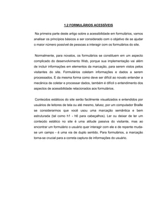 1.2 FORMULÁRIOS ACESSÍVEIS
Na primeira parte deste artigo sobre a acessibilidade em formulários, vamos
analisar os princípios básicos a ser considerado com o objetivo de se ajudar
o maior número possível de pessoas a interagir com os formulários do site.

Normalmente, para novatos, os formulários se constituem em um aspecto
complicado do desenvolvimento Web, porque sua implementação vai além
de incluir informações em elementos da marcação, para serem vistos pelos
visitantes do site. Formulários coletam informações e dados a serem
processados. E da mesma forma como deve ser difícil ao novato entender a
mecânica de coletar e processar dados, também é difícil o entendimento dos
aspectos de acessibilidade relacionados aos formulários.

Conteúdos estáticos do site serão facilmente visualizados e entendidos por
usuários de leitores de tela ou até mesmo, talvez, por um computador Braille
se considerarmos que você usou uma marcação semântica e bem
estruturada (tal como h1 - h6 para cabeçalhos). Ler ou deixar de ler um
conteúdo estático no site é uma atitude passiva do visitante, mas ao
encontrar um formulário o usuário quer interagir com ele e de repente mudase um campo - é uma via de duplo sentido. Para formulários, a marcação
torna-se crucial para a correta captura de informações do usuário.

 