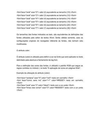 <font face="arial" size="2"> valor (2) equivalente ao tamanho (10) </font>
<font face="arial" size="3"> valor (3) equivalente ao tamanho (12) </font>
<font face="arial" size="4"> valor (4) equivalente ao tamanho (14) </font>
<font face="arial" size="5"> valor (5) equivalente ao tamanho (18) </font>
<font face="arial" size="6"> valor (6) equivalente ao tamanho (24) </font>
<font face="arial" size="7"> valor (7) equivalente ao tamanho (36) </font>

Os tamanhos das fontes indicados ao lado, são equivalentes às definições das
fontes utilizadas pelo editor de textos Word. Serão válidas somente, caso as
configurações originais do navegador referente às fontes, não tenham sido
modificadas.

O atributo color:

O atributo (color) é utilizado para definir a cor da fonte que será aplicada no texto
delimitado pela abertura e fechamento da tag font.
Para a definição das cores das fontes, é utilizado o padrão RGB que segue as
regras contidas no módulo I, no texto "A aplicação de cores em páginas Web".
Exemplo da utilização do atributo (color):
<font face="verdana" size="4" color="red"> texto em vermelho </font>
<font face="comic sans ms" size="+1" color="#ff0000"> texto em vermelho
</font>
<font face="arial" size="3" color="black"> texto com a cor preta </font>
<font face="times new roman" size="3" color="#000000"> texto com a cor preta
</font>

 