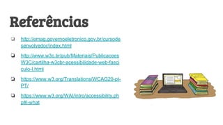 Referências
❏ http://emag.governoeletronico.gov.br/cursode
senvolvedor/index.html
❏ http://www.w3c.br/pub/Materiais/Publicacoes
W3C/cartilha-w3cbr-acessibilidade-web-fasci
culo-I.html
❏ https://www.w3.org/Translations/WCAG20-pt-
PT/
❏ https://www.w3.org/WAI/intro/accessibility.ph
p#i-what
 