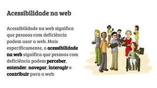 Acessibilidade na web
Acessibilidade na web significa
que pessoas com deficiência
podem usar a web. Mais
especificamente, a acessibilidade
na web significa que pessoas com
deficiência podem perceber,
entender, navegar, interagir e
contribuir para a web.
 