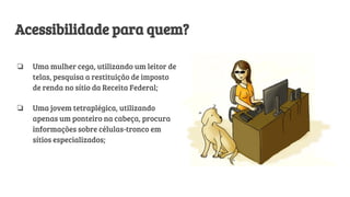 Acessibilidade para quem?
❏ Uma mulher cega, utilizando um leitor de
telas, pesquisa a restituição de imposto
de renda no sítio da Receita Federal;
❏ Uma jovem tetraplégica, utilizando
apenas um ponteiro na cabeça, procura
informações sobre células-tronco em
sítios especializados;
 