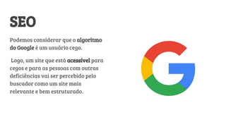 SEO
Podemos considerar que o algoritmo
do Google é um usuário cego.
Logo, um site que está acessível para
cegos e para as pessoas com outras
deficiências vai ser percebido pelo
buscador como um site mais
relevante e bem estruturado.
 
