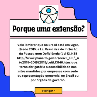 Porque uma extensão?
Vale lembrar que no Brasil está em vigor,
desde 2015, a Lei Brasileira de Inclusão
da Pessoa com Deficiência (Lei 13.146)
http://www.planalto.gov.br/ccivil_03/_A
to2015-2018/2015/Lei/L13146.htm, que
torna obrigatória a acessibilidade nos
sites mantidos por empresas com sede
ou representação comercial no Brasil ou
por órgãos de governo.
avançar >
 