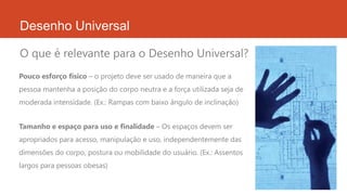 Desenho Universal
O que é relevante para o Desenho Universal?
Tamanho e espaço para uso e finalidade – Os espaços devem ser
apropriados para acesso, manipulação e uso, independentemente das
dimensões do corpo, postura ou mobilidade do usuário. (Ex.: Assentos
largos para pessoas obesas)
Pouco esforço físico – o projeto deve ser usado de maneira que a
pessoa mantenha a posição do corpo neutra e a força utilizada seja de
moderada intensidade. (Ex.: Rampas com baixo ângulo de inclinação)
 