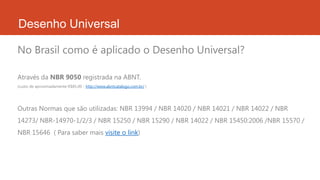 Desenho Universal
Através da NBR 9050 registrada na ABNT.
(custo de aproximadamente R$85,00 - http://www.abntcatalogo.com.br/ )
Outras Normas que são utilizadas: NBR 13994 / NBR 14020 / NBR 14021 / NBR 14022 / NBR
14273/ NBR-14970-1/2/3 / NBR 15250 / NBR 15290 / NBR 14022 / NBR 15450:2006 /NBR 15570 /
NBR 15646 ( Para saber mais visite o link)
No Brasil como é aplicado o Desenho Universal?
 