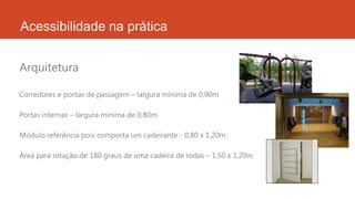 Acessibilidade na prática
Corredores e portas de passagem – largura mínima de 0,90m
Portas internas – largura mínima de 0,80m
Módulo referência pois comporta um cadeirante - 0,80 x 1,20m
Área para rotação de 180 graus de uma cadeira de rodas – 1,50 x 1,20m
Arquitetura
 