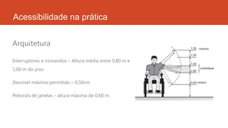 Acessibilidade na prática
Interruptores e comandos – Altura média entre 0,80 m e
1,00 m do piso
Desnível máximo permitido – 0,50cm
Peitorais de janelas – altura máxima de 0,60 m
Arquitetura
 