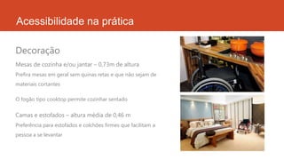 Acessibilidade na prática
Mesas de cozinha e/ou jantar – 0,73m de altura
Prefira mesas em geral sem quinas retas e que não sejam de
materiais cortantes
O fogão tipo cooktop permite cozinhar sentado
Camas e estofados – altura média de 0,46 m
Preferência para estofados e colchões firmes que facilitam a
pessoa a se levantar
Decoração
 
