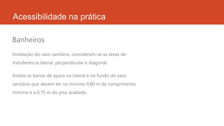 Acessibilidade na prática
Instalação do vaso sanitário, consideram-se as áreas de
transferência lateral, perpendicular e diagonal.
Instale as barras de apoio na lateral e no fundo do vaso
sanitário que devem ter no mínimo 0,80 m de comprimento
mínimo e a 0,75 m do piso acabado.
Banheiros
 