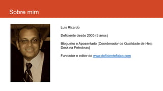 Sobre mim
Luis Ricardo
Deficiente desde 2005 (8 anos)
Blogueiro e Aposentado (Coordenador de Qualidade de Help
Desk na Petrobras)
Fundador e editor do www.deficientefisico.com
 