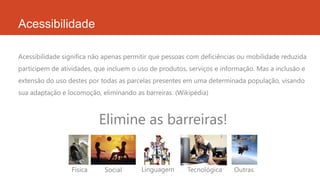 Acessibilidade
Acessibilidade significa não apenas permitir que pessoas com deficiências ou mobilidade reduzida
participem de atividades, que incluem o uso de produtos, serviços e informação. Mas a inclusão e
extensão do uso destes por todas as parcelas presentes em uma determinada população, visando
sua adaptação e locomoção, eliminando as barreiras. (Wikipédia)
Elimine as barreiras!
Física Social Linguagem Tecnológica Outras
 