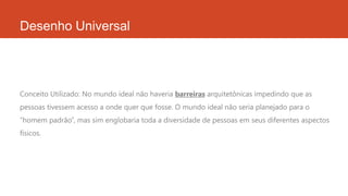 Desenho Universal
Conceito Utilizado: No mundo ideal não haveria barreiras arquitetônicas impedindo que as
pessoas tivessem acesso a onde quer que fosse. O mundo ideal não seria planejado para o
“homem padrão”, mas sim englobaria toda a diversidade de pessoas em seus diferentes aspectos
físicos.
 