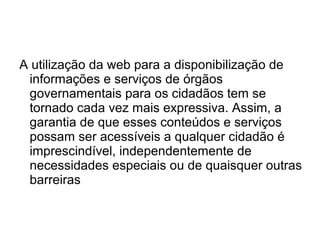 A utilização da web para a disponibilização de
informações e serviços de órgãos
governamentais para os cidadãos tem se
tornado cada vez mais expressiva. Assim, a
garantia de que esses conteúdos e serviços
possam ser acessíveis a qualquer cidadão é
imprescindível, independentemente de
necessidades especiais ou de quaisquer outras
barreiras

 