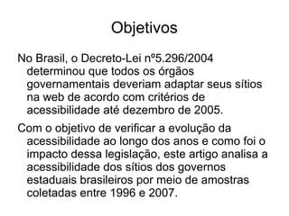 Objetivos
No Brasil, o Decreto-Lei nº5.296/2004
determinou que todos os órgãos
governamentais deveriam adaptar seus sítios
na web de acordo com critérios de
acessibilidade até dezembro de 2005.
Com o objetivo de verificar a evolução da
acessibilidade ao longo dos anos e como foi o
impacto dessa legislação, este artigo analisa a
acessibilidade dos sítios dos governos
estaduais brasileiros por meio de amostras
coletadas entre 1996 e 2007.

 