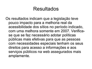 Resultados
Os resultados indicam que a legislação teve
pouco impacto para a melhoria real da
acessibilidade dos sítios no período indicado,
com uma melhora somente em 2007. Verificase que se faz necessário adotar políticas
públicas mais efetivas para que as pessoas
com necessidades especiais tenham os seus
direitos para acesso a informações e aos
serviços públicos na web assegurados mais
amplamente.

 