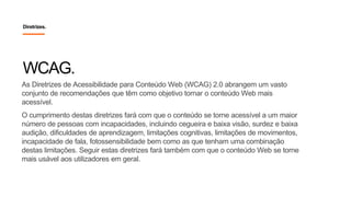 Diretrizes.
As Diretrizes de Acessibilidade para Conteúdo Web (WCAG) 2.0 abrangem um vasto
conjunto de recomendações que têm como objetivo tornar o conteúdo Web mais
acessível.
O cumprimento destas diretrizes fará com que o conteúdo se torne acessível a um maior
número de pessoas com incapacidades, incluindo cegueira e baixa visão, surdez e baixa
audição, dificuldades de aprendizagem, limitações cognitivas, limitações de movimentos,
incapacidade de fala, fotossensibilidade bem como as que tenham uma combinação
destas limitações. Seguir estas diretrizes fará também com que o conteúdo Web se torne
mais usável aos utilizadores em geral.
WCAG.
 