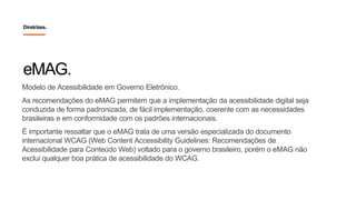 Modelo de Acessibilidade em Governo Eletrônico.
As recomendações do eMAG permitem que a implementação da acessibilidade digital seja
conduzida de forma padronizada, de fácil implementação, coerente com as necessidades
brasileiras e em conformidade com os padrões internacionais.
É importante ressaltar que o eMAG trata de uma versão especializada do documento
internacional WCAG (Web Content Accessibility Guidelines: Recomendações de
Acessibilidade para Conteúdo Web) voltado para o governo brasileiro, porém o eMAG não
exclui qualquer boa prática de acessibilidade do WCAG.
eMAG.
Diretrizes.
 