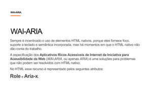 Sempre é incentivado o uso de elementos HTML nativos, porque eles fornece foco,
suporte a teclado e semântica incorporada, mas há momentos em que o HTML nativo não
dão conta do trabalho.
A especificação dos Aplicativos Ricos Acessíveis de Internet da Iniciativa para
Acessibilidade da Web (WAI-ARIA, ou apenas ARIA) é uma soluções para problemas
que não podem ser resolvidos com HTML nativo.
No HTML esse recurso é representado pelos seguintes atributos:
Role e Aria-x.
WAI-ARIA
WAI-ARIA.
 
