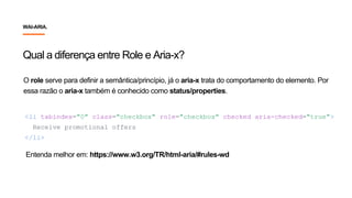 <li tabindex="0" class="checkbox" role="checkbox" checked aria-checked="true">
Receive promotional offers
</li>
O role serve para definir a semântica/princípio, já o aria-x trata do comportamento do elemento. Por
essa razão o aria-x também é conhecido como status/properties.
Qual a diferença entre Role e Aria-x?
Entenda melhor em: https://www.w3.org/TR/html-aria/#rules-wd
WAI-ARIA.
 