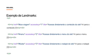 Exemplo de Landmarks:
<ul>
<li><a href="#box-viagem" accesskey="1" title="Acesse diretamente o conteúdo do site">Ir para o
conteúdo [1]</a></li>
<li><a href="#menu" accesskey="2" title="Acesse diretamente o menu do site">Ir para o menu
[2]</a></li>
<li><a href="#footer" accesskey="3" title="Acesse diretamente o rodapé do site">Ir para o rodapé
[3]</a></li>
</ul>
WAI-ARIA.
 