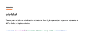 Serve para adicionar rótulo extra e texto de descrição que sejam expostos somente a
APIs de tecnologia assistiva.
<button aria-label="screen reader only label"></button>
aria-label
WAI-ARIA.
 