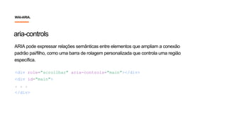 ARIA pode expressar relações semânticas entre elementos que ampliam a conexão
padrão pai/filho, como uma barra de rolagem personalizada que controla uma região
específica.
aria-controls
<div role="scrollbar" aria-controls="main"></div>
<div id="main">
. . .
</div>
WAI-ARIA.
 