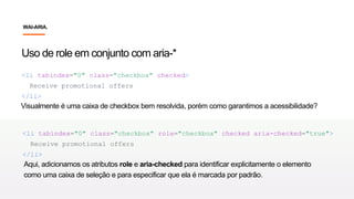 Uso de role em conjunto com aria-*
<li tabindex="0" class="checkbox" checked>
Receive promotional offers
</li>
Visualmente é uma caixa de checkbox bem resolvida, porém como garantimos a acessibilidade?
<li tabindex="0" class="checkbox" role="checkbox" checked aria-checked="true">
Receive promotional offers
</li>
Aqui, adicionamos os atributos role e aria-checked para identificar explicitamente o elemento
como uma caixa de seleção e para especificar que ela é marcada por padrão.
WAI-ARIA.
 