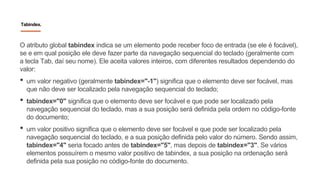 Tabindex.
O atributo global tabindex indica se um elemento pode receber foco de entrada (se ele é focável),
se e em qual posição ele deve fazer parte da navegação sequencial do teclado (geralmente com
a tecla Tab, daí seu nome). Ele aceita valores inteiros, com diferentes resultados dependendo do
valor:
• um valor negativo (geralmente tabindex="-1") significa que o elemento deve ser focável, mas
que não deve ser localizado pela navegação sequencial do teclado;
• tabindex="0" significa que o elemento deve ser focável e que pode ser localizado pela
navegação sequencial do teclado, mas a sua posição será definida pela ordem no código-fonte
do documento;
• um valor positivo significa que o elemento deve ser focável e que pode ser localizado pela
navegação sequencial do teclado, e a sua posição definida pelo valor do número. Sendo assim,
tabindex="4" seria focado antes de tabindex="5", mas depois de tabindex="3". Se vários
elementos possuírem o mesmo valor positivo de tabindex, a sua posição na ordenação será
definida pela sua posição no código-fonte do documento.
 
