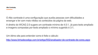 Alto Contraste.
O Alto contraste é uma configuração que auxilia pessoas com dificuldades a
enxergar e ler com mais nitidez os conteúdos da página da web.
A diretriz do WCAG 2.0 sugere um contraste mínimo de 4.5:1. Já para texto ampliado
e imagens compostas por texto ampliado o mínimo sugerido é 3:1.
Um ótimo site para entender como é feito o cálculo:
http://www.linhadecodigo.com.br/artigo/932/analisador-de-contraste-de-cores.aspx
 