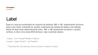 Esse é o cara da combinação do conjunto de atributos “for” e “id”, relacionando de forma
clara o seu rótulo, indicando ao usuário o elemento de entrada de dados a ser editado,
deixar de fazer esse relacionamento entre “for” e “id” certamente vai deixar o usuário
confuso, e não é uma coisa difícil de fazer, veja o exemplo abaixo;
Label
Formulários.
<label for="nome">Nome</label>
<input type="text" id="nome">
**Atualmente não precisa mais envolver a label no input.
 