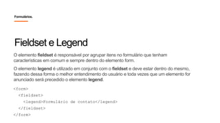 O elemento fieldset é responsável por agrupar itens no formulário que tenham
características em comum e sempre dentro do elemento form.
O elemento legend é utilizado em conjunto com o fieldset e deve estar dentro do mesmo,
fazendo dessa forma o melhor entendimento do usuário e toda vezes que um elemento for
anunciado será precedido o elemento legend.
Fieldset e Legend
Formulários.
<form>
<fieldset>
<legend>Formulário de contato</legend>
</fieldset>
</form>
 