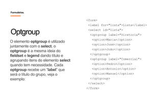 O elemento optgroup é utilizado
juntamente com o select, o
optgroup é a mesma ideia do
fieldset e legend dando título e
agrupando itens do elemento select
quando tem necessidade. Cada
optgroup recebe um “label” que
será o título do grupo, veja o
exemplo:
Optgroup
Formulários.
<form>
<label for="lista">Lista</label>
<select id="lista">
<optgroup label="Diretoria">
<option>Maria</option>
<option>José</option>
<option>João</option>
</optgroup>
<optgroup label="Comercial">
<option>Pedro</option>
<option>Antonio</option>
<option>Manoel</option>
</optgroup>
</select>
</form>
 