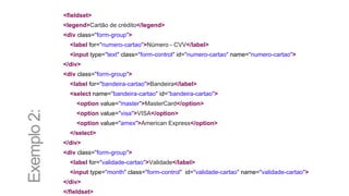 <fieldset>
<legend>Cartão de crédito</legend>
<div class="form-group">
<label for="numero-cartao">Número - CVV</label>
<input type="text" class="form-control" id="numero-cartao" name="numero-cartao">
</div>
<div class="form-group">
<label for="bandeira-cartao">Bandeira</label>
<select name="bandeira-cartao" id=“bandeira-cartao">
<option value="master">MasterCard</option>
<option value="visa">VISA</option>
<option value="amex">American Express</option>
</select>
</div>
<div class="form-group">
<label for="validade-cartao">Validade</label>
<input type="month" class="form-control" id="validade-cartao" name="validade-cartao">
</div>
</fieldset>
Exemplo2:
 