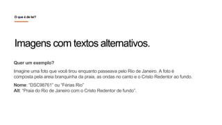 Quer um exemplo?
Imagine uma foto que você tirou enquanto passeava pelo Rio de Janeiro. A foto é
composta pela areia branquinha da praia, as ondas no canto e o Cristo Redentor ao fundo.
Nome: “DSC98761” ou “Férias Rio”
Alt: “Praia do Rio de Janeiro com o Cristo Redentor de fundo”.
Imagens com textos alternativos.
O que é de lei?
 