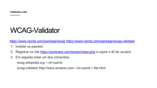 WCAG-Validator
Validando o site.
https://www.npmjs.com/package/wcag https://www.npmjs.com/package/wcag-validator
1. Instalar os pacotes
2. Registrar no site https://achecker.ca/checker/index.php e copiar o ID do usuário
3. Em seguida rodar um dos comandos:
wcag wikipedia.org —id=userid
wcag-validator http://www.amazon.com --id=userid > file.html
 