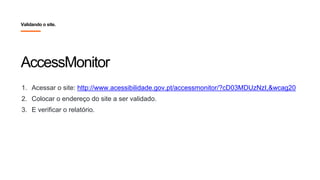 AccessMonitor
1. Acessar o site: http://www.acessibilidade.gov.pt/accessmonitor/?cD03MDUzNzI,&wcag20
2. Colocar o endereço do site a ser validado.
3. E verificar o relatório.
Validando o site.
 