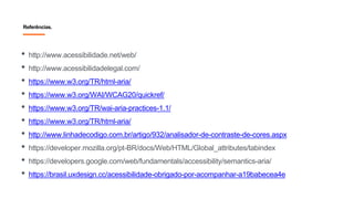 Referências.
• http://www.acessibilidade.net/web/
• http://www.acessibilidadelegal.com/
• https://www.w3.org/TR/html-aria/
• https://www.w3.org/WAI/WCAG20/quickref/
• https://www.w3.org/TR/wai-aria-practices-1.1/
• https://www.w3.org/TR/html-aria/
• http://www.linhadecodigo.com.br/artigo/932/analisador-de-contraste-de-cores.aspx
• https://developer.mozilla.org/pt-BR/docs/Web/HTML/Global_attributes/tabindex
• https://developers.google.com/web/fundamentals/accessibility/semantics-aria/
• https://brasil.uxdesign.cc/acessibilidade-obrigado-por-acompanhar-a19babecea4e
 
