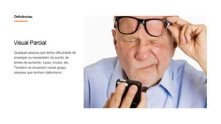 Visual Parcial
Qualquer pessoa que tenha dificuldade de
enxergar ou necessitam do auxílio de
lentes de aumento, lupas, óculos, etc.
Também se encaixam nesse grupo,
pessoas que tenham daltonismo.
Deficiências.
 