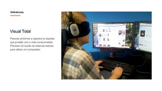 Visual Total
Pessoas próximas a cegueira ou aquelas
que já estão com a vista comprometida.
Precisam do auxílio de sistemas ledores
para utilizar um computador.
Deficiências.
 