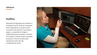 Auditiva.
Dependem de legendas para entender o
conteúdo do áudio. Pode ser necessário
ativar a legenda de um arquivo áudio;
concentrar muito para ler o que está na
página, ou depender de imagens
suplementares para entender o contexto
do conteúdo. Também podem necessitar
de ajuste no volume do áudio para
aqueles que ainda não são
completamente surdos.
Deficiências.
 
