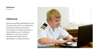 Intelectual.
pessoa que apresenta dificuldades no seu
funcionamento mental e no desempenho
de algumas tarefas que envolvem a
comunicação, os cuidados pessoais e o
relacionamento social. A deficiência
intelectual faz com que a pessoa
apresente mais demora em seu
aprendizado e no desenvolvimento.
Deficiências.
 