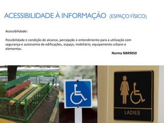 ACESSIBILIDADE À INFORMAÇÃO                                      (ESPAÇO FÍSICO)

Acessibilidade:

Possibilidade e condição de alcance, percepção e entendimento para a utilização com
segurança e autonomia de edificações, espaço, mobiliário, equipamento urbano e
elementos.
                                                                      Norma NBR9050
 