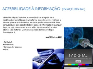 ACESSIBILIDADE À INFORMAÇÃO                                             (ESPAÇO DIGITAL)

Conforme Faqueti e Ohira3, as bibliotecas são atingidas pelas
modificações tecnológicas de uma forma inquestionável e ratificam a
tese de que o acesso à estante, aos livros em formato material deve
ser substituído pela possibilidade do acesso à informação de qualquer
lugar, ou seja, teremos um acesso a bits (de informação), e não a
átomos ( de materiais ), diferenciação esta bem discutida por
Negroponte 5.

                                                  MAZONI et al, 2001

•TV Digital;
•Multimídia;
•Computador pessoal;
•Web
 