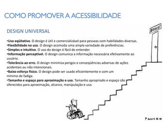 COMO PROMOVER A ACESSIBILIDADE

DESIGN UNIVERSAL
•Uso eqüitativo. O design é útil e comercializável para pessoas com habilidades diversas.
•Flexibilidade no uso. O design acomoda uma ampla variedade de preferências.
•Simples e intuitivo. O uso do design é fácil de entender.
•Informação perceptível. O design comunica a informação necessária efetivamente ao
usuário.
•Tolerância ao erro. O design minimiza perigos e conseqüências adversas de ações
acidentais ou não intencionais.
•Baixo esforço físico. O design pode ser usado eficientemente e com um
mínimo de fadiga.
•Tamanho e espaço para aproximação e uso. Tamanho apropriado e espaço são
oferecidos para aproximação, alcance, manipulação e uso.
 