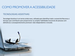 COMO PROMOVER A ACESSIBILIDADE

TECNOLOGIAS ASSISTIVAS
Tecnologia Assistiva é um termo ainda novo, utilizado para identificar todo o arsenal de Recursos e
Serviços que contribuem para proporcionar ou ampliar habilidades funcionais de pessoas com
deficiência e conseqüentemente promover vida independente e inclusão.
 