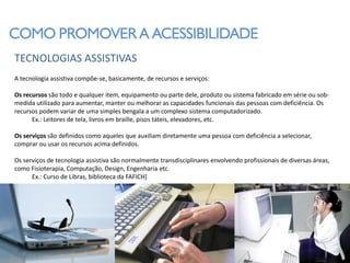 COMO PROMOVER A ACESSIBILIDADE
TECNOLOGIAS ASSISTIVAS
A tecnologia assistiva compõe-se, basicamente, de recursos e serviços:

Os recursos são todo e qualquer item, equipamento ou parte dele, produto ou sistema fabricado em série ou sob-
medida utilizado para aumentar, manter ou melhorar as capacidades funcionais das pessoas com deficiência. Os
recursos podem variar de uma simples bengala a um complexo sistema computadorizado.
      Ex.: Leitores de tela, livros em braille, pisos táteis, elevadores, etc.

Os serviços são definidos como aqueles que auxiliam diretamente uma pessoa com deficiência a selecionar,
comprar ou usar os recursos acima definidos.

Os serviços de tecnologia assistiva são normalmente transdisciplinares envolvendo profissionais de diversas áreas,
como Fisioterapia, Computação, Design, Engenharia etc.
      Ex.: Curso de Libras, biblioteca da FAFICH]
 